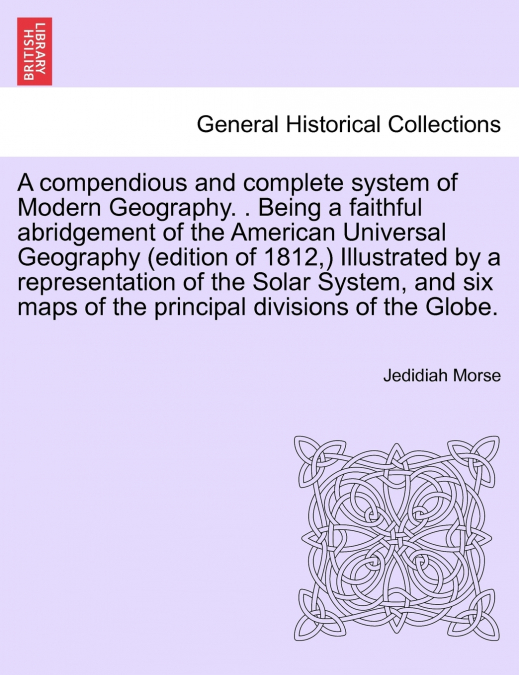 A compendious and complete system of Modern Geography. . Being a faithful abridgement of the American Universal Geography (edition of 1812,) Illustrated by a representation of the Solar System, and si