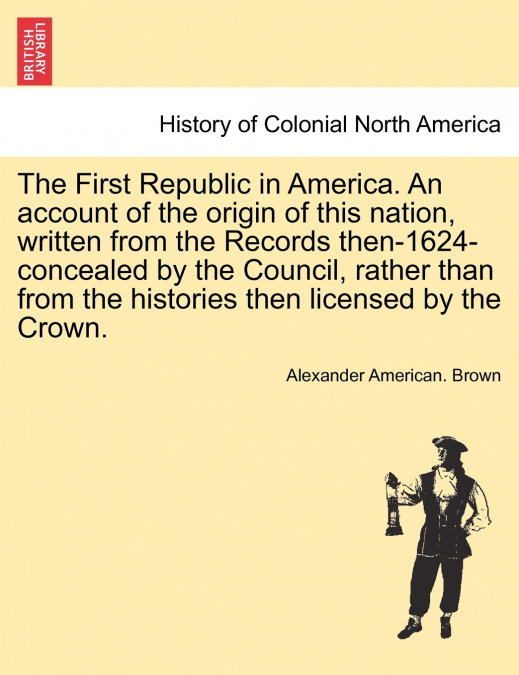 The First Republic in America. An account of the origin of this nation, written from the Records then-1624-concealed by the Council, rather than from the histories then licensed by the Crown.
