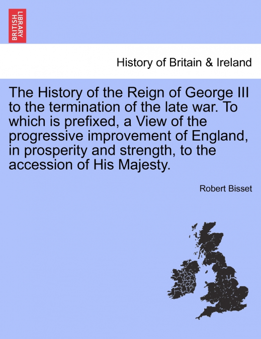 The History of the Reign of George III to the termination of the late war. To which is prefixed, a View of the progressive improvement of England, in prosperity and strength, to the accession of His M