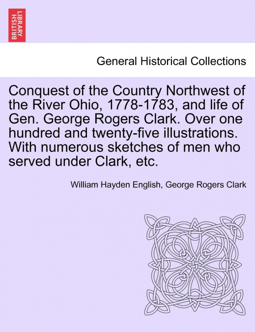 Conquest of the Country Northwest of the River Ohio, 1778-1783, and life of Gen. George Rogers Clark. Over one hundred and twenty-five illustrations. With numerous sketches of men who served under Cla