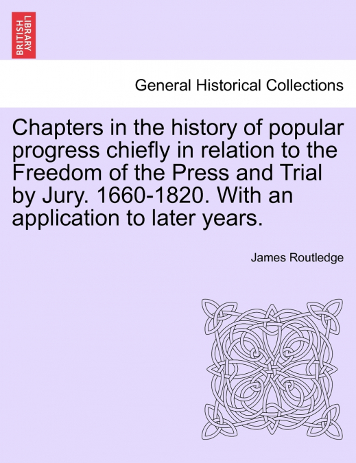 Chapters in the history of popular progress chiefly in relation to the Freedom of the Press and Trial by Jury. 1660-1820. With an application to later years.