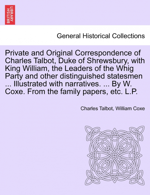 Private and Original Correspondence of Charles Talbot, Duke of Shrewsbury, with King William, the Leaders of the Whig Party and other distinguished statesmen ... Illustrated with narratives. ... By W.