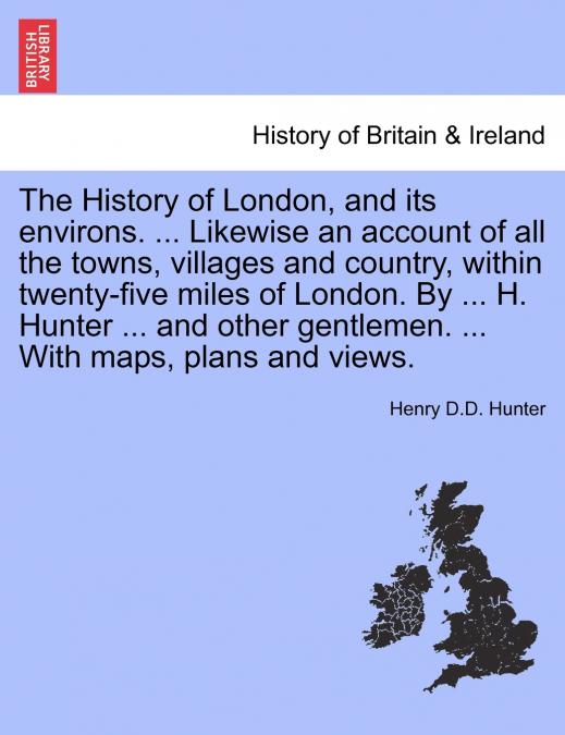 The History of London, and its environs. ... Likewise an account of all the towns, villages and country, within twenty-five miles of London. By ... H. Hunter ... and other gentlemen. ... With maps, pl