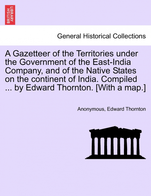 A Gazetteer of the Territories under the Government of the East-India Company, and of the Native States on the continent of India. Compiled ... by Edward Thornton. [With a map.] VOL. IV
