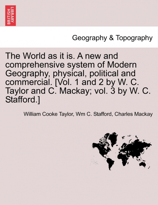 The World as it is. A new and comprehensive system of Modern Geography, physical, political and commercial. [Vol. 1 and 2 by W. C. Taylor and C. Mackay; vol. 3 by W. C. Stafford.]