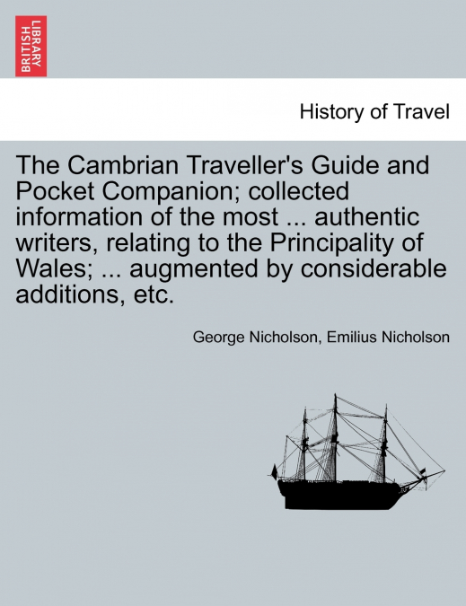 The Cambrian Traveller’s Guide and Pocket Companion; collected information of the most ... authentic writers, relating to the Principality of Wales; ... augmented by considerable additions, etc.