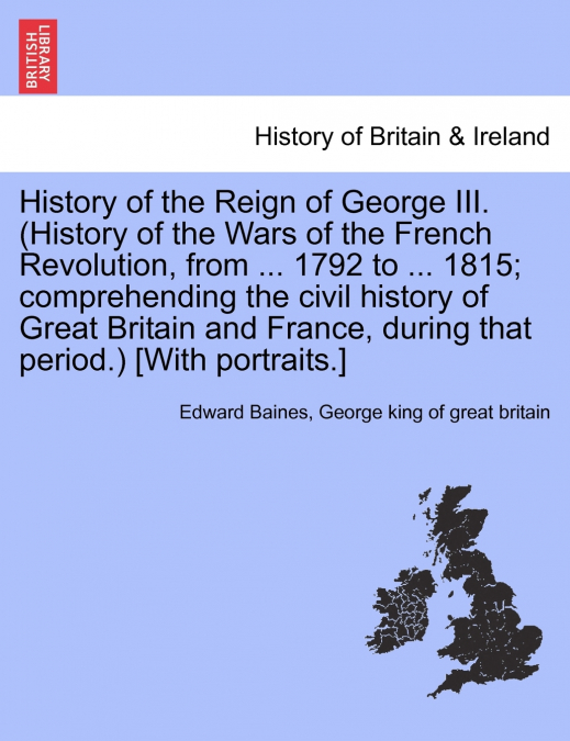 History of the Reign of George III. (History of the Wars of the French Revolution, from ... 1792 to ... 1815; comprehending the civil history of Great Britain and France, during that period.) [With po