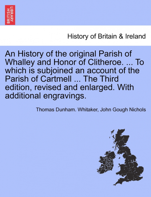 An History of the original Parish of Whalley and Honor of Clitheroe. ... To which is subjoined an account of the Parish of Cartmell ... With additional engravings. Volume II. Fourth Edition, Revised a