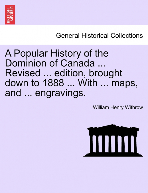 A Popular History of the Dominion of Canada ... Revised ... edition, brought down to 1888 ... With ... maps, and ... engravings.