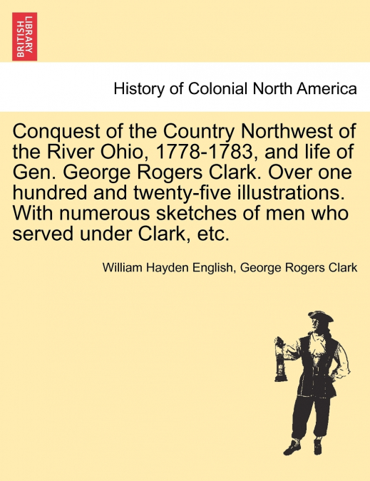 Conquest of the Country Northwest of the River Ohio, 1778-1783, and life of Gen. George Rogers Clark. Over one hundred and twenty-five illustrations. With numerous sketches of men who served under Cla