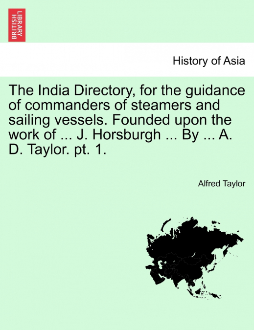 The India Directory, for the guidance of commanders of steamers and sailing vessels. Founded upon the work of ... J. Horsburgh ... By ... A. D. Taylor. pt. 1.