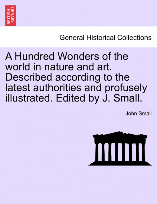 A Hundred Wonders of the world in nature and art. Described according to the latest authorities and profusely illustrated. Edited by J. Small.