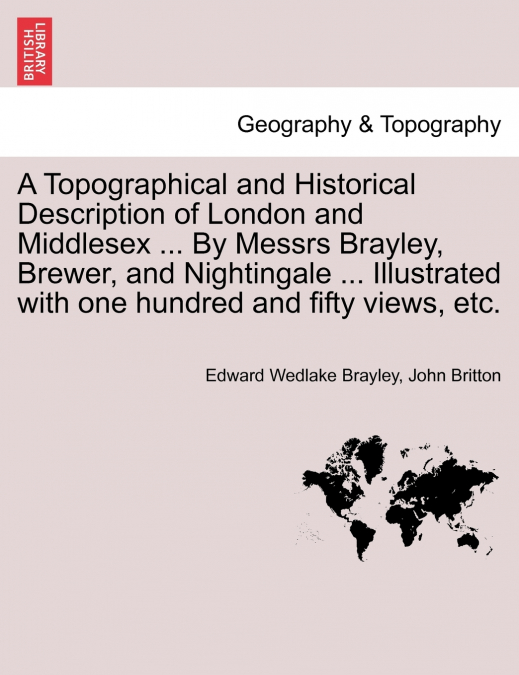 A Topographical and Historical Description of London and Middlesex ... By Messrs Brayley, Brewer, and Nightingale ... Illustrated with one hundred and fifty views, etc. Vol. III.