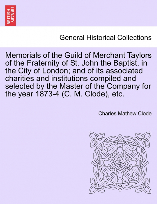 Memorials of the Guild of Merchant Taylors of the Fraternity of St. John the Baptist, in the City of London; and of its associated charities and institutions compiled and selected by the Master of the