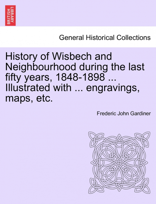History of Wisbech and Neighbourhood during the last fifty years, 1848-1898 ... Illustrated with ... engravings, maps, etc.