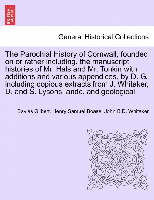 The Parochial History of Cornwall, founded on or rather including, the manuscript histories of Mr. Hals and Mr. Tonkin with additions and various appendices, by D. G. including copious extracts from J