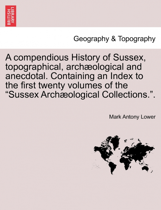 A compendious History of Sussex, topographical, archæological and anecdotal. Containing an Index to the first twenty volumes of the 'Sussex Archæological Collections.'.