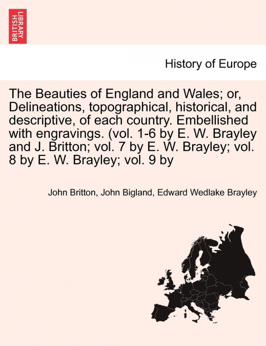 The Beauties of England and Wales; Delineations, topographical, historical, and descriptive, of each country. Embellished with engravings. (vol. 1-6 by E. W. Brayley and J. Britton; vol. 7 by E. W. Br