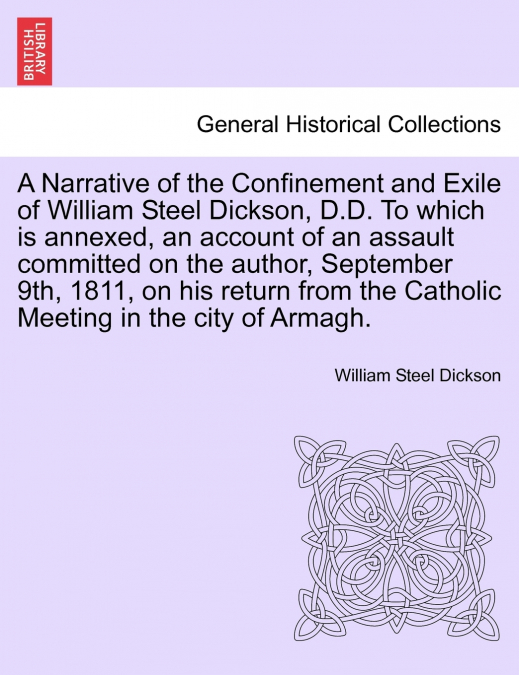 A Narrative of the Confinement and Exile of William Steel Dickson, D.D. To which is annexed, an account of an assault committed on the author, September 9th, 1811, on his return from the Catholic Meet