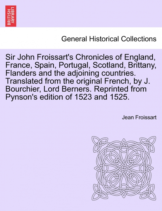 Sir John Froissart’s Chronicles of England, France, Spain, Portugal, Scotland, Brittany, Flanders and the adjoining countries. Translated from the original French, by J. Bourchier, Lord Berners. Repri