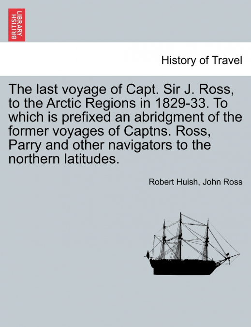 The last voyage of Capt. Sir J. Ross, to the Arctic Regions in 1829-33. To which is prefixed an abridgment of the former voyages of Captns. Ross, Parry and other navigators to the northern latitudes.