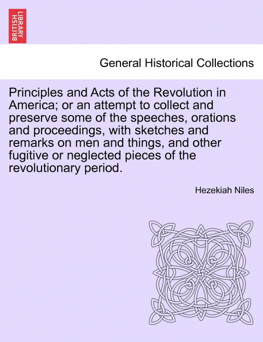 Principles and Acts of the Revolution in America; or an attempt to collect and preserve some of the speeches, orations and proceedings, with sketches and remarks on men and things, and other fugitive 