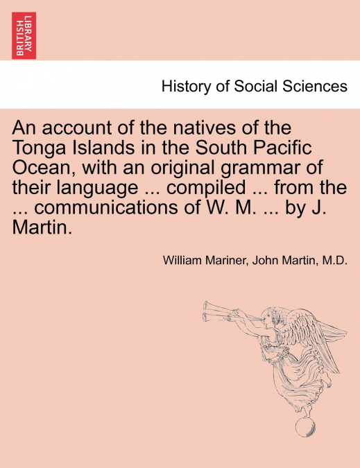 An account of the natives of the Tonga Islands in the South Pacific Ocean, with an original grammar of their language ... compiled ... from the ... communications of W. M. ... by J. Martin. Vol. I. Se