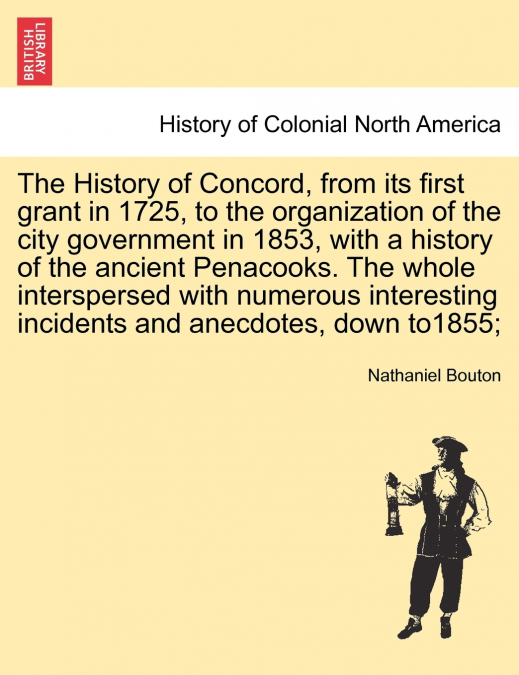 The History of Concord, from its first grant in 1725, to the organization of the city government in 1853, with a history of the ancient Penacooks. The whole interspersed with numerous interesting inci