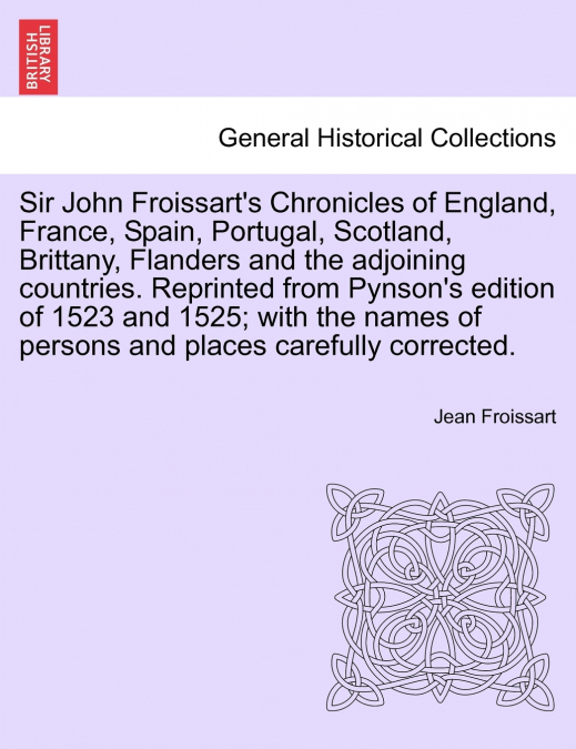 Sir John Froissart’s Chronicles of England, France, Spain, Portugal, Scotland, Brittany, Flanders and the adjoining countries. Reprinted from Pynson’s edition of 1523 and 1525; with the names of perso