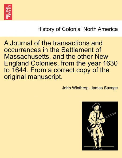 A Journal of the transactions and occurrences in the Settlement of Massachusetts, and the other New England Colonies, from the year 1630 to 1644. From a correct copy of the original manuscript. Vol. I
