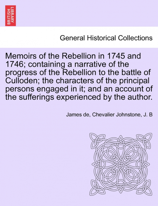Memoirs of the Rebellion in 1745 and 1746; containing a narrative of the progress of the Rebellion to the battle of Culloden characters of the principal persons engaged in it; and an account of the su