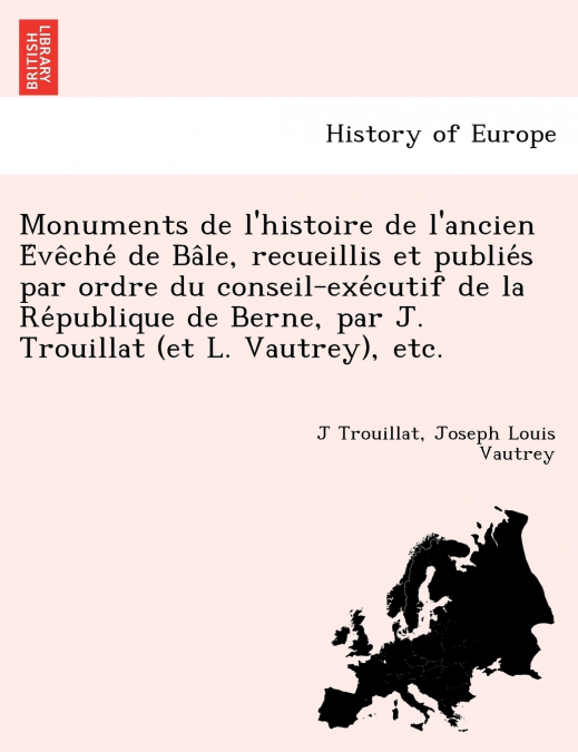 Monuments de l’histoire de l’ancien Évêché de Bâle, recueillis et publiés par ordre du conseil-exécutif de la République de Berne, par J. Trouillat (et L. Vautrey), etc.