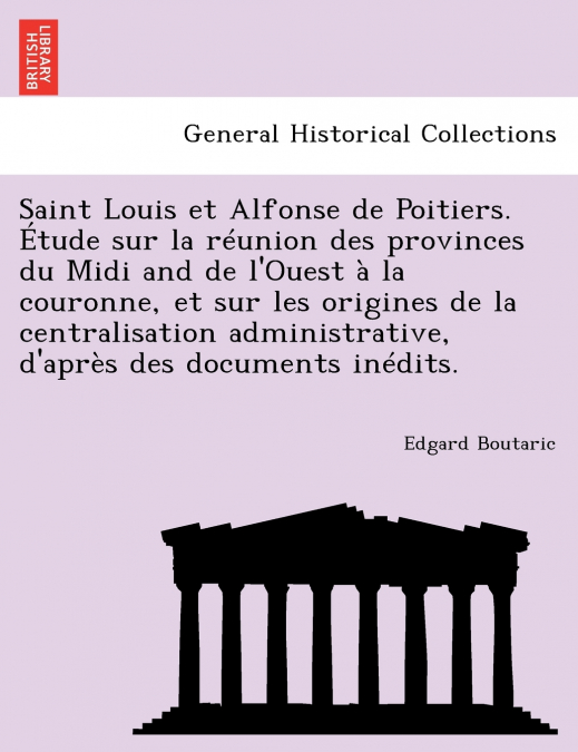 Saint Louis et Alfonse de Poitiers. Étude sur la réunion des provinces du Midi and de l’Ouest à la couronne, et sur les origines de la centralisation administrative, d’après des documents inédits.