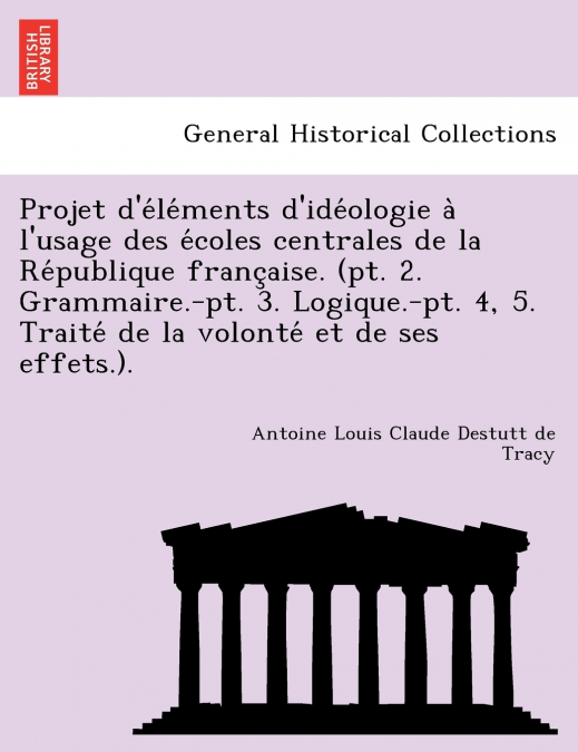 Projet d’éléments d’idéologie à l’usage des écoles centrales de la République française. (pt. 2. Grammaire.-pt. 3. Logique.-pt. 4, 5. Traité de la volonté et de ses effets.).