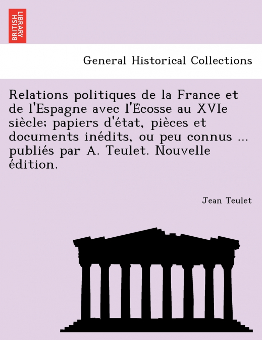 Relations politiques de la France et de l’Espagne avec l’Écosse au XVIe siècle; papiers d’état, pièces et documents inédits, ou peu connus ... publiés par A. Teulet. Nouvelle édition.