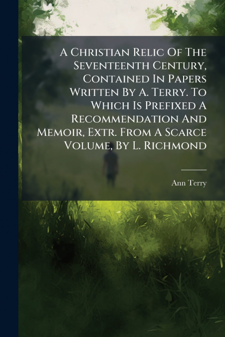 A Christian Relic Of The Seventeenth Century, Contained In Papers Written By A. Terry. To Which Is Prefixed A Recommendation And Memoir, Extr. From A Scarce Volume, By L. Richmond