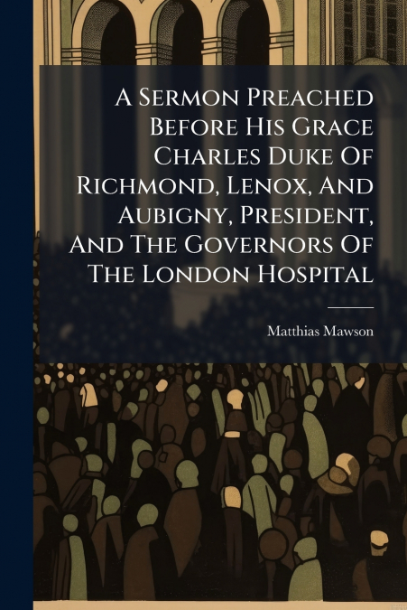 A Sermon Preached Before His Grace Charles Duke Of Richmond, Lenox, And Aubigny, President, And The Governors Of The London Hospital