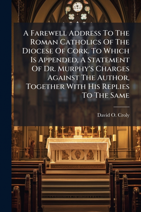 A Farewell Address To The Roman Catholics Of The Diocese Of Cork. To Which Is Appended, A Statement Of Dr. Murphy’s Charges Against The Author, Together With His Replies To The Same
