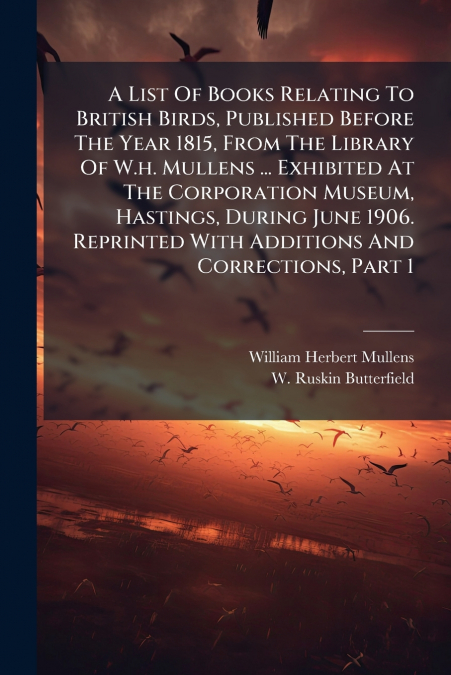 A List Of Books Relating To British Birds, Published Before The Year 1815, From The Library Of W.h. Mullens ... Exhibited At The Corporation Museum, Hastings, During June 1906. Reprinted With Addition