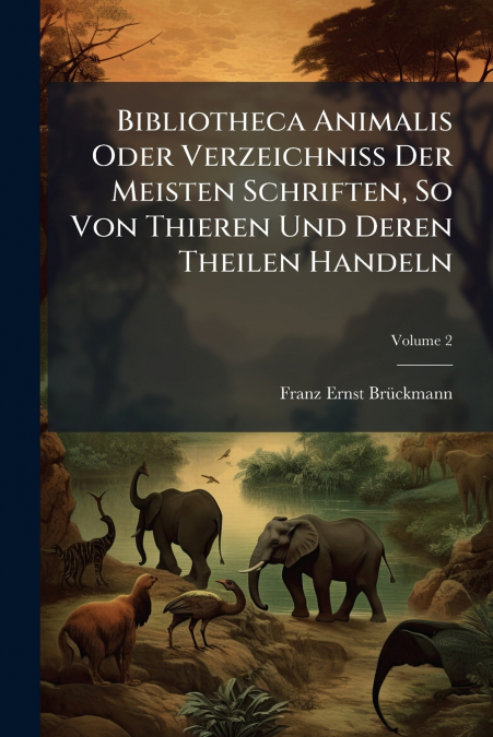 Bibliotheca Animalis Oder Verzeichniß Der Meisten Schriften, So Von Thieren Und Deren Theilen Handeln