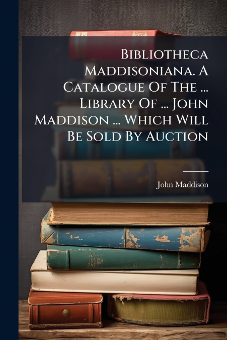 Bibliotheca Maddisoniana. A Catalogue Of The ... Library Of ... John Maddison ... Which Will Be Sold By Auction