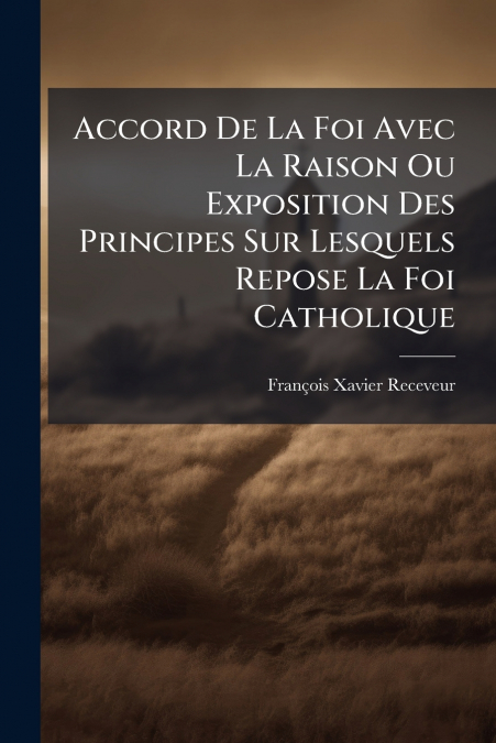 Accord De La Foi Avec La Raison Ou Exposition Des Principes Sur Lesquels Repose La Foi Catholique