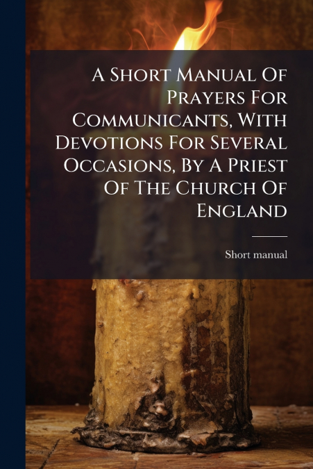 A Short Manual Of Prayers For Communicants, With Devotions For Several Occasions, By A Priest Of The Church Of England