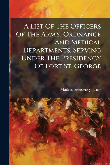 A List Of The Officers Of The Army, Ordnance And Medical Departments, Serving Under The Presidency Of Fort St. George