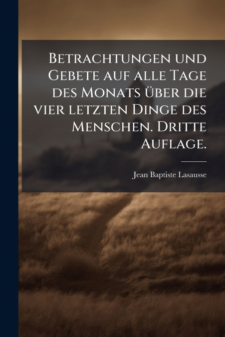 Betrachtungen und Gebete auf alle Tage des Monats über die vier letzten Dinge des Menschen. Dritte Auflage.