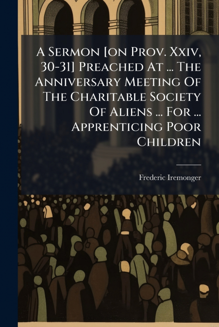 A Sermon [on Prov. Xxiv, 30-31] Preached At ... The Anniversary Meeting Of The Charitable Society Of Aliens ... For ... Apprenticing Poor Children
