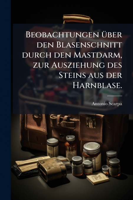 Beobachtungen über den Blasenschnitt durch den Mastdarm, zur Ausziehung des Steins aus der Harnblase.