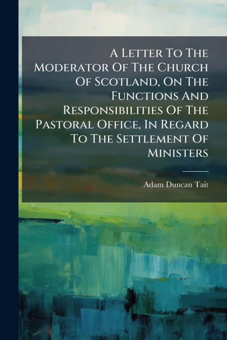 A Letter To The Moderator Of The Church Of Scotland, On The Functions And Responsibilities Of The Pastoral Office, In Regard To The Settlement Of Ministers