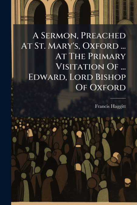 A Sermon, Preached At St. Mary’s, Oxford ... At The Primary Visitation Of ... Edward, Lord Bishop Of Oxford