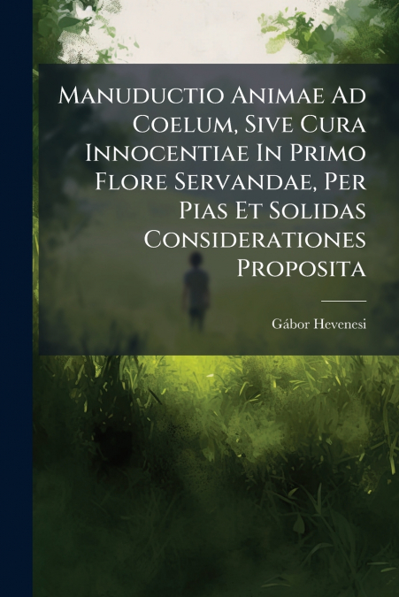Manuductio Animae Ad Coelum, Sive Cura Innocentiae In Primo Flore Servandae, Per Pias Et Solidas Considerationes Proposita